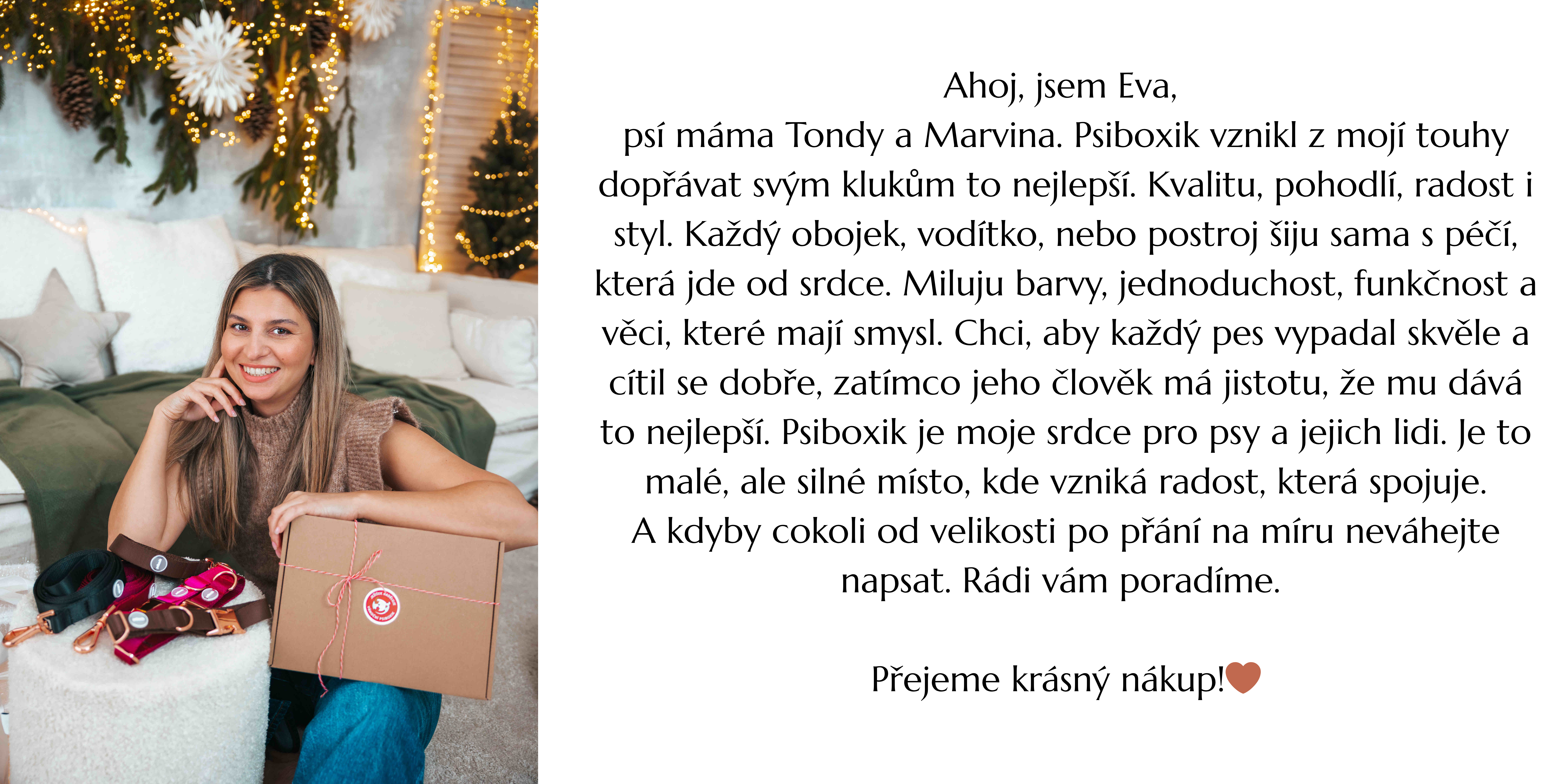 Ahoj, jsem Eva, psí máma Tondy a Marvina. Psiboxik vznikl z mojí touhy dopřávat svým klukům to nejlepší. Kvalitu, pohodlí, radost i styl. Každý obojek, vodítko, nebo postroj šiju sama s péčí, kter